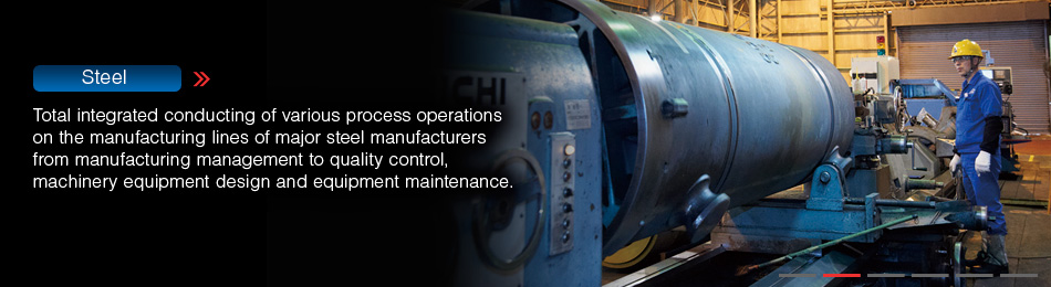 Steel / Total integrated conducting of various process operations on the manufacturing lines of major steel manufacturers from manufacturing management to quality control, machinery equipment design and equipment maintenance.